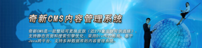 奇新CMS内容管理系统 奇新CMS内容管理系统是一款整站可更换皮肤(279套皮肤可供选择),支持静态页面和搜索引擎优化,采用Div+Css布局,基于Java跨平台,支持多种数据库的企业网站内容管理系统。